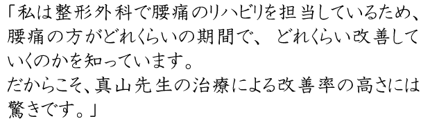 私は整形外科で腰痛のリハビリを担当しているため、腰痛の方がどれくらいの期間で、どれくらい改善していくのかを知っています。だからこそ、真山先生の治療による改善率の高さには驚きです。